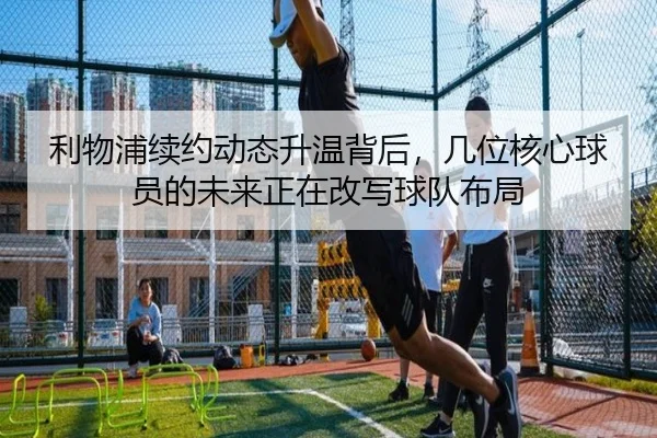 利物浦续约动态升温背后，几位核心球员的未来正在改写球队布局