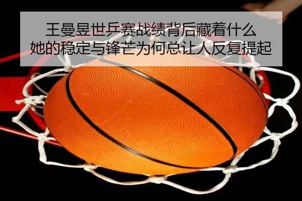 王曼昱世乒赛战绩背后藏着什么 她的稳定与锋芒为何总让人反复提起
